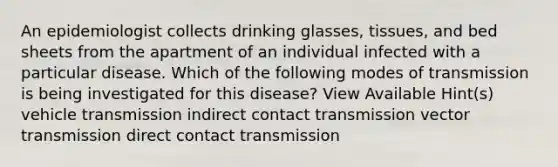 An epidemiologist collects drinking glasses, tissues, and bed sheets from the apartment of an individual infected with a particular disease. Which of the following modes of transmission is being investigated for this disease? View Available Hint(s) vehicle transmission indirect contact transmission vector transmission direct contact transmission