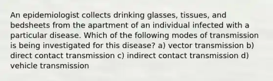 An epidemiologist collects drinking glasses, tissues, and bedsheets from the apartment of an individual infected with a particular disease. Which of the following modes of transmission is being investigated for this disease? a) vector transmission b) direct contact transmission c) indirect contact transmission d) vehicle transmission