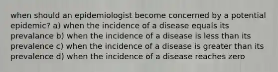 when should an epidemiologist become concerned by a potential epidemic? a) when the incidence of a disease equals its prevalance b) when the incidence of a disease is less than its prevalence c) when the incidence of a disease is greater than its prevalence d) when the incidence of a disease reaches zero