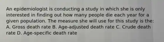 An epidemiologist is conducting a study in which she is only interested in finding out how many people die each year for a given population. The measure she will use for this study is the: A. Gross death rate B. Age-adjusted death rate C. Crude death rate D. Age-specific death rate