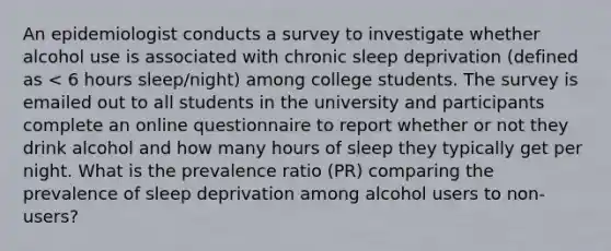 An epidemiologist conducts a survey to investigate whether alcohol use is associated with chronic sleep deprivation (defined as < 6 hours sleep/night) among college students. The survey is emailed out to all students in the university and participants complete an online questionnaire to report whether or not they drink alcohol and how many hours of sleep they typically get per night. What is the prevalence ratio (PR) comparing the prevalence of sleep deprivation among alcohol users to non-users?