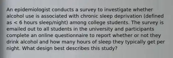 An epidemiologist conducts a survey to investigate whether alcohol use is associated with chronic sleep deprivation (defined as < 6 hours sleep/night) among college students. The survey is emailed out to all students in the university and participants complete an online questionnaire to report whether or not they drink alcohol and how many hours of sleep they typically get per night. What design best describes this study?