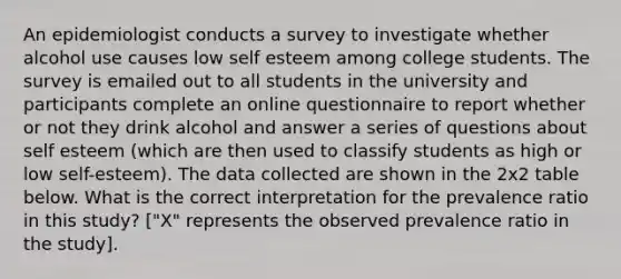 An epidemiologist conducts a survey to investigate whether alcohol use causes low self esteem among college students. The survey is emailed out to all students in the university and participants complete an online questionnaire to report whether or not they drink alcohol and answer a series of questions about self esteem (which are then used to classify students as high or low self-esteem). The data collected are shown in the 2x2 table below. What is the correct interpretation for the prevalence ratio in this study? ["X" represents the observed prevalence ratio in the study].