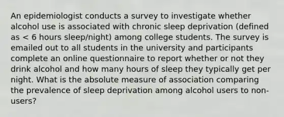 An epidemiologist conducts a survey to investigate whether alcohol use is associated with chronic sleep deprivation (defined as < 6 hours sleep/night) among college students. The survey is emailed out to all students in the university and participants complete an online questionnaire to report whether or not they drink alcohol and how many hours of sleep they typically get per night. What is the absolute measure of association comparing the prevalence of sleep deprivation among alcohol users to non-users?