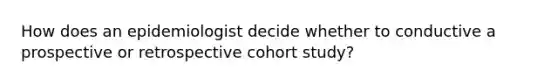 How does an epidemiologist decide whether to conductive a prospective or retrospective cohort study?