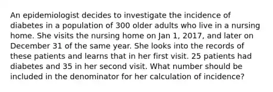 An epidemiologist decides to investigate the incidence of diabetes in a population of 300 older adults who live in a nursing home. She visits the nursing home on Jan 1, 2017, and later on December 31 of the same year. She looks into the records of these patients and learns that in her first visit. 25 patients had diabetes and 35 in her second visit. What number should be included in the denominator for her calculation of incidence?