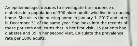 An epidemiologist decides to investigate the incidence of diabetes in a population of 300 older adults who live in a nursing home. She visits the nursing home in January 1, 2017 and later in December 31 of the same year. She looks into the records of these patients and learns that in her first visit, 25 patients had diabetes and 35 in her second visit. Calculate the prevalence rate per 1000 adults.