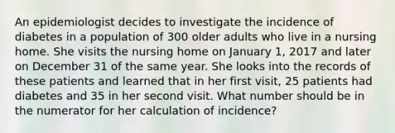 An epidemiologist decides to investigate the incidence of diabetes in a population of 300 older adults who live in a nursing home. She visits the nursing home on January 1, 2017 and later on December 31 of the same year. She looks into the records of these patients and learned that in her first visit, 25 patients had diabetes and 35 in her second visit. What number should be in the numerator for her calculation of incidence?