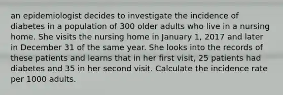 an epidemiologist decides to investigate the incidence of diabetes in a population of 300 older adults who live in a nursing home. She visits the nursing home in January 1, 2017 and later in December 31 of the same year. She looks into the records of these patients and learns that in her first visit, 25 patients had diabetes and 35 in her second visit. Calculate the incidence rate per 1000 adults.