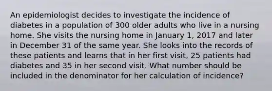 An epidemiologist decides to investigate the incidence of diabetes in a population of 300 older adults who live in a nursing home. She visits the nursing home in January 1, 2017 and later in December 31 of the same year. She looks into the records of these patients and learns that in her first visit, 25 patients had diabetes and 35 in her second visit. What number should be included in the denominator for her calculation of incidence?