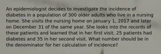 An epidemiologist decides to investigate the incidence of diabetes in a population of 300 older adults who live in a nursing home. She visits the nursing home on January 1, 2017 and later on December 31 of the same year. She looks into the records of these patients and learned that in her first visit, 25 patients had diabetes and 35 in her second visit. What number should be in the denominator for her calculation of incidence?