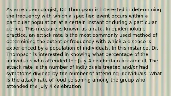 As an epidemiologist, Dr. Thompson is interested in determining the frequency with which a specified event occurs within a particular population at a certain instant or during a particular period. This measure is known as a rate. In epidemiologic practice, an attack rate is the most commonly used method of determining the extent or frequency with which a disease is experienced by a population of individuals. In this instance, Dr. Thompson is interested in knowing what percentage of the individuals who attended the July 4 celebration became ill. The attack rate is the number of individuals treated and/or had symptoms divided by the number of attending individuals. What is the attack rate of food poisoning among the group who attended the July 4 celebration