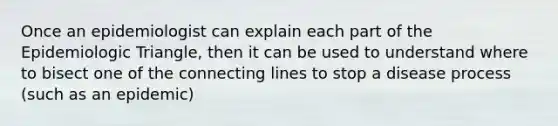 Once an epidemiologist can explain each part of the Epidemiologic Triangle, then it can be used to understand where to bisect one of the connecting lines to stop a disease process (such as an epidemic)