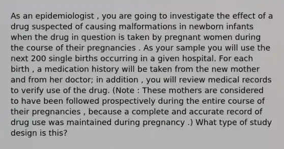 As an epidemiologist , you are going to investigate the effect of a drug suspected of causing malformations in newborn infants when the drug in question is taken by pregnant women during the course of their pregnancies . As your sample you will use the next 200 single births occurring in a given hospital. For each birth , a medication history will be taken from the new mother and from her doctor; in addition , you will review medical records to verify use of the drug. (Note : These mothers are considered to have been followed prospectively during the entire course of their pregnancies , because a complete and accurate record of drug use was maintained during pregnancy .) What type of study design is this?