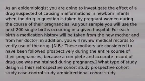 As an epidemiologist you are going to investigate the effect of a drug suspected of causing malformations in newborn infants when the drug in question is taken by pregnant women during the course of their pregnancies. As your sample you will use the next 200 single births occurring in a given hospital. For each birth a medication history will be taken from the new mother and from her doctor; in addition, you will review medical records to verify use of the drug. [N.B.: These mothers are considered to have been followed prospectively during the entire course of their pregnancies, because a complete and accurate record of drug use was maintained during pregnancy.] What type of study design is this? retrospective cohort study prospective cohort study case-control study ambidirectional cohort study