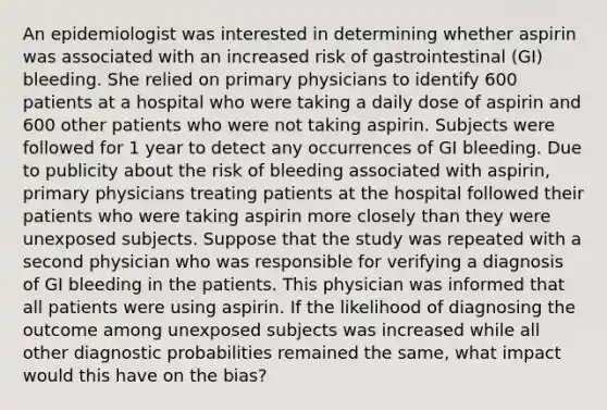 An epidemiologist was interested in determining whether aspirin was associated with an increased risk of gastrointestinal (GI) bleeding. She relied on primary physicians to identify 600 patients at a hospital who were taking a daily dose of aspirin and 600 other patients who were not taking aspirin. Subjects were followed for 1 year to detect any occurrences of GI bleeding. Due to publicity about the risk of bleeding associated with aspirin, primary physicians treating patients at the hospital followed their patients who were taking aspirin more closely than they were unexposed subjects. Suppose that the study was repeated with a second physician who was responsible for verifying a diagnosis of GI bleeding in the patients. This physician was informed that all patients were using aspirin. If the likelihood of diagnosing the outcome among unexposed subjects was increased while all other diagnostic probabilities remained the same, what impact would this have on the bias?