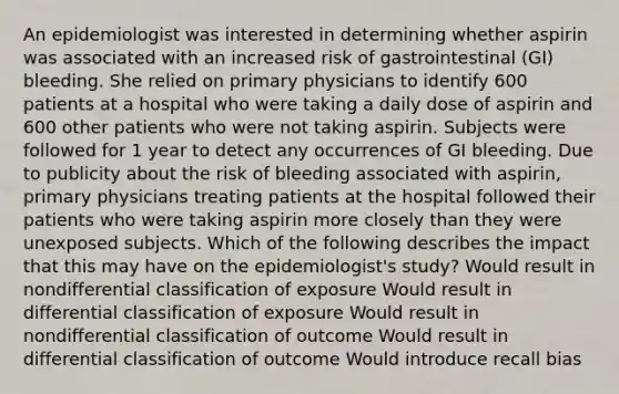 An epidemiologist was interested in determining whether aspirin was associated with an increased risk of gastrointestinal (GI) bleeding. She relied on primary physicians to identify 600 patients at a hospital who were taking a daily dose of aspirin and 600 other patients who were not taking aspirin. Subjects were followed for 1 year to detect any occurrences of GI bleeding. Due to publicity about the risk of bleeding associated with aspirin, primary physicians treating patients at the hospital followed their patients who were taking aspirin more closely than they were unexposed subjects. Which of the following describes the impact that this may have on the epidemiologist's study? Would result in nondifferential classification of exposure Would result in differential classification of exposure Would result in nondifferential classification of outcome Would result in differential classification of outcome Would introduce recall bias