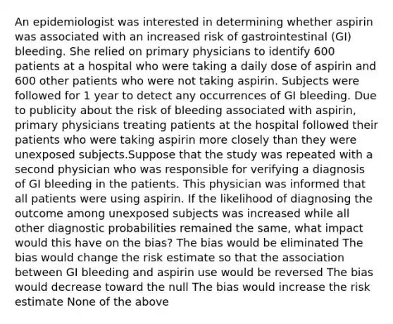 An epidemiologist was interested in determining whether aspirin was associated with an increased risk of gastrointestinal (GI) bleeding. She relied on primary physicians to identify 600 patients at a hospital who were taking a daily dose of aspirin and 600 other patients who were not taking aspirin. Subjects were followed for 1 year to detect any occurrences of GI bleeding. Due to publicity about the risk of bleeding associated with aspirin, primary physicians treating patients at the hospital followed their patients who were taking aspirin more closely than they were unexposed subjects.Suppose that the study was repeated with a second physician who was responsible for verifying a diagnosis of GI bleeding in the patients. This physician was informed that all patients were using aspirin. If the likelihood of diagnosing the outcome among unexposed subjects was increased while all other diagnostic probabilities remained the same, what impact would this have on the bias? The bias would be eliminated The bias would change the risk estimate so that the association between GI bleeding and aspirin use would be reversed The bias would decrease toward the null The bias would increase the risk estimate None of the above