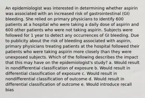 An epidemiologist was interested in determining whether aspirin was associated with an increased risk of gastrointestinal (GI) bleeding. She relied on primary physicians to identify 600 patients at a hospital who were taking a daily dose of aspirin and 600 other patients who were not taking aspirin. Subjects were followed for 1 year to detect any occurrences of GI bleeding. Due to publicity about the risk of bleeding associated with aspirin, primary physicians treating patients at the hospital followed their patients who were taking aspirin more closely than they were unexposed subjects. Which of the following describes the impact that this may have on the epidemiologist's study? a. Would result in nondifferential classification of exposure b. Would result in differential classification of exposure c. Would result in nondifferential classification of outcome d. Would result in differential classification of outcome e. Would introduce recall bias