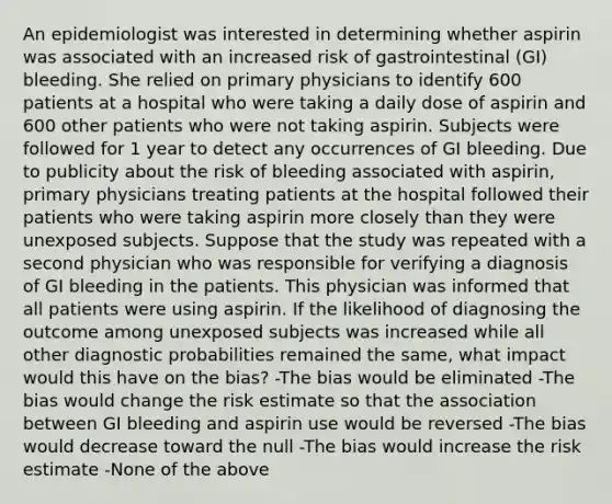 An epidemiologist was interested in determining whether aspirin was associated with an increased risk of gastrointestinal (GI) bleeding. She relied on primary physicians to identify 600 patients at a hospital who were taking a daily dose of aspirin and 600 other patients who were not taking aspirin. Subjects were followed for 1 year to detect any occurrences of GI bleeding. Due to publicity about the risk of bleeding associated with aspirin, primary physicians treating patients at the hospital followed their patients who were taking aspirin more closely than they were unexposed subjects. Suppose that the study was repeated with a second physician who was responsible for verifying a diagnosis of GI bleeding in the patients. This physician was informed that all patients were using aspirin. If the likelihood of diagnosing the outcome among unexposed subjects was increased while all other diagnostic probabilities remained the same, what impact would this have on the bias? -The bias would be eliminated -The bias would change the risk estimate so that the association between GI bleeding and aspirin use would be reversed -The bias would decrease toward the null -The bias would increase the risk estimate -None of the above