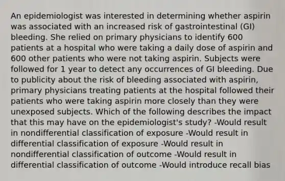 An epidemiologist was interested in determining whether aspirin was associated with an increased risk of gastrointestinal (GI) bleeding. She relied on primary physicians to identify 600 patients at a hospital who were taking a daily dose of aspirin and 600 other patients who were not taking aspirin. Subjects were followed for 1 year to detect any occurrences of GI bleeding. Due to publicity about the risk of bleeding associated with aspirin, primary physicians treating patients at the hospital followed their patients who were taking aspirin more closely than they were unexposed subjects. Which of the following describes the impact that this may have on the epidemiologist's study? -Would result in nondifferential classification of exposure -Would result in differential classification of exposure -Would result in nondifferential classification of outcome -Would result in differential classification of outcome -Would introduce recall bias