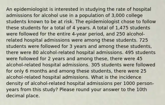 An epidemiologist is interested in studying the rate of hospital admissions for alcohol use in a population of 3,000 college students known to be at risk. The epidemiologist chose to follow these students for a total of 4 years. A total of 1,475 students were followed for the entire 4-year period, and 250 alcohol-related hospital admissions were among these students. 725 students were followed for 3 years and among these students, there were 80 alcohol-related hospital admissions. 495 students were followed for 2 years and among these, there were 45 alcohol-related hospital admissions. 305 students were followed for only 6 months and among these students, there were 25 alcohol-related hospital admissions. What is the incidence density of alcohol-related hospital admissions per 1000 person-years from this study? Please round your answer to the 10th decimal place.