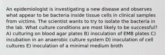 An epidemiologist is investigating a new disease and observes what appear to be bacteria inside tissue cells in clinical samples from victims. The scientist wants to try to isolate the bacteria in the lab. What culture conditions are most likely to be successful? A) culturing on blood agar plates B) inoculation of EMB plates C) incubation in an anaerobic culture system D) inoculation of cell cultures E) inoculation of a minimal medium broth