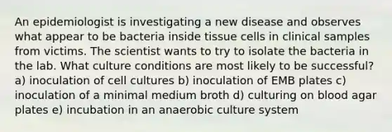 An epidemiologist is investigating a new disease and observes what appear to be bacteria inside tissue cells in clinical samples from victims. The scientist wants to try to isolate the bacteria in the lab. What culture conditions are most likely to be successful? a) inoculation of cell cultures b) inoculation of EMB plates c) inoculation of a minimal medium broth d) culturing on blood agar plates e) incubation in an anaerobic culture system