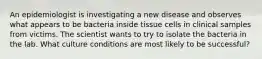 An epidemiologist is investigating a new disease and observes what appears to be bacteria inside tissue cells in clinical samples from victims. The scientist wants to try to isolate the bacteria in the lab. What culture conditions are most likely to be successful?