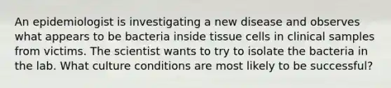 An epidemiologist is investigating a new disease and observes what appears to be bacteria inside tissue cells in clinical samples from victims. The scientist wants to try to isolate the bacteria in the lab. What culture conditions are most likely to be successful?