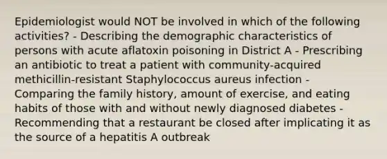 Epidemiologist would NOT be involved in which of the following activities? - Describing the demographic characteristics of persons with acute aflatoxin poisoning in District A - Prescribing an antibiotic to treat a patient with community-acquired methicillin-resistant Staphylococcus aureus infection - Comparing the family history, amount of exercise, and eating habits of those with and without newly diagnosed diabetes - Recommending that a restaurant be closed after implicating it as the source of a hepatitis A outbreak