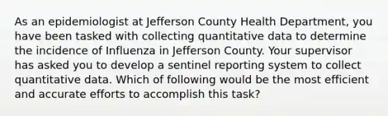 As an epidemiologist at Jefferson County Health Department, you have been tasked with collecting quantitative data to determine the incidence of Influenza in Jefferson County. Your supervisor has asked you to develop a sentinel reporting system to collect quantitative data. Which of following would be the most efficient and accurate efforts to accomplish this task?