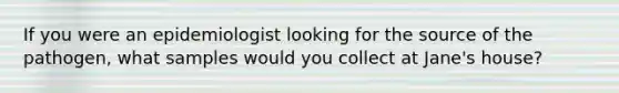 If you were an epidemiologist looking for the source of the pathogen, what samples would you collect at Jane's house?