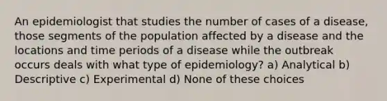 An epidemiologist that studies the number of cases of a disease, those segments of the population affected by a disease and the locations and time periods of a disease while the outbreak occurs deals with what type of epidemiology? a) Analytical b) Descriptive c) Experimental d) None of these choices