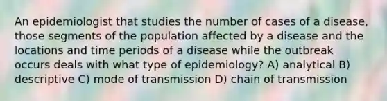 An epidemiologist that studies the number of cases of a disease, those segments of the population affected by a disease and the locations and time periods of a disease while the outbreak occurs deals with what type of epidemiology? A) analytical B) descriptive C) mode of transmission D) chain of transmission