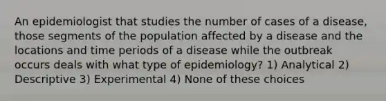 An epidemiologist that studies the number of cases of a disease, those segments of the population affected by a disease and the locations and time periods of a disease while the outbreak occurs deals with what type of epidemiology? 1) Analytical 2) Descriptive 3) Experimental 4) None of these choices