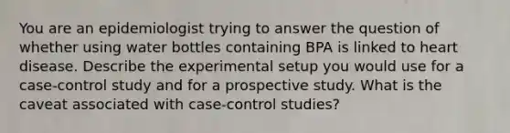 You are an epidemiologist trying to answer the question of whether using water bottles containing BPA is linked to heart disease. Describe the experimental setup you would use for a case-control study and for a prospective study. What is the caveat associated with case-control studies?