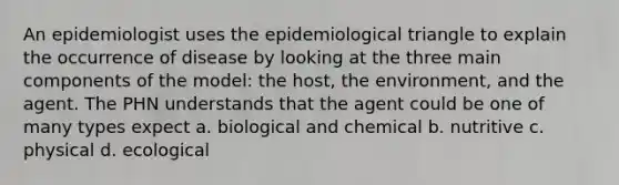 An epidemiologist uses the epidemiological triangle to explain the occurrence of disease by looking at the three main components of the model: the host, the environment, and the agent. The PHN understands that the agent could be one of many types expect a. biological and chemical b. nutritive c. physical d. ecological