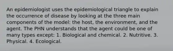 An epidemiologist uses the epidemiological triangle to explain the occurrence of disease by looking at the three main components of the model: the host, the environment, and the agent. The PHN understands that the agent could be one of many types except: 1. Biological and chemical. 2. Nutritive. 3. Physical. 4. Ecological.