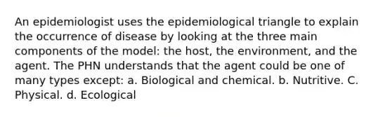 An epidemiologist uses the epidemiological triangle to explain the occurrence of disease by looking at the three main components of the model: the host, the environment, and the agent. The PHN understands that the agent could be one of many types except: a. Biological and chemical. b. Nutritive. C. Physical. d. Ecological