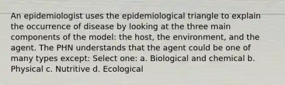 An epidemiologist uses the epidemiological triangle to explain the occurrence of disease by looking at the three main components of the model: the host, the environment, and the agent. The PHN understands that the agent could be one of many types except: Select one: a. Biological and chemical b. Physical c. Nutritive d. Ecological