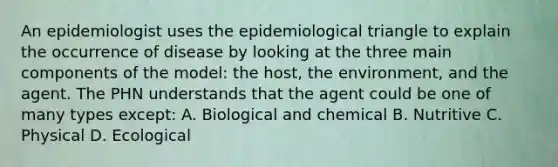 An epidemiologist uses the epidemiological triangle to explain the occurrence of disease by looking at the three main components of the model: the host, the environment, and the agent. The PHN understands that the agent could be one of many types except: A. Biological and chemical B. Nutritive C. Physical D. Ecological