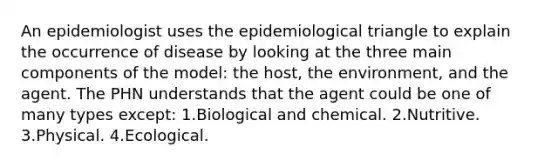 An epidemiologist uses the epidemiological triangle to explain the occurrence of disease by looking at the three main components of the model: the host, the environment, and the agent. The PHN understands that the agent could be one of many types except: 1.Biological and chemical. 2.Nutritive. 3.Physical. 4.Ecological.