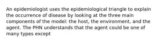 An epidemiologist uses the epidemiological triangle to explain the occurrence of disease by looking at the three main components of the model: the host, the environment, and the agent. The PHN understands that the agent could be one of many types except