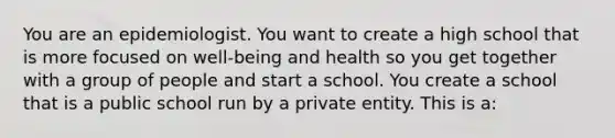 You are an epidemiologist. You want to create a high school that is more focused on well-being and health so you get together with a group of people and start a school. You create a school that is a public school run by a private entity. This is a: