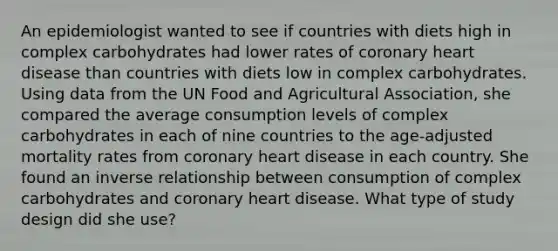 An epidemiologist wanted to see if countries with diets high in complex carbohydrates had lower rates of coronary heart disease than countries with diets low in complex carbohydrates. Using data from the UN Food and Agricultural Association, she compared the average consumption levels of complex carbohydrates in each of nine countries to the age-adjusted mortality rates from coronary heart disease in each country. She found an inverse relationship between consumption of complex carbohydrates and coronary heart disease. What type of study design did she use?