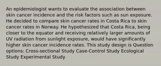 An epidemiologist wants to evaluate the association between skin cancer incidence and the risk factors such as sun exposure. He decided to compare skin cancer rates in Costa Rica to skin cancer rates in Norway. He hypothesized that Costa Rica, being closer to the equator and receiving relatively larger amounts of UV radiation from sunlight exposure, would have significantly higher skin cancer incidence rates. This study design is Question options: Cross-sectional Study Case-Control Study Ecological Study Experimental Study