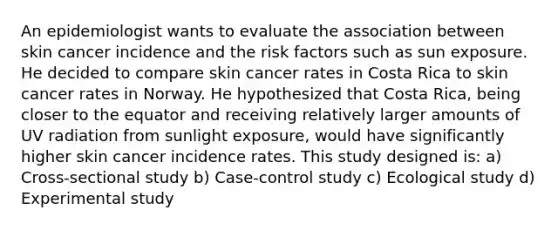 An epidemiologist wants to evaluate the association between skin cancer incidence and the risk factors such as sun exposure. He decided to compare skin cancer rates in Costa Rica to skin cancer rates in Norway. He hypothesized that Costa Rica, being closer to the equator and receiving relatively larger amounts of UV radiation from sunlight exposure, would have significantly higher skin cancer incidence rates. This study designed is: a) Cross-sectional study b) Case-control study c) Ecological study d) Experimental study