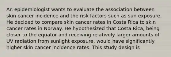 An epidemiologist wants to evaluate the association between skin cancer incidence and the risk factors such as sun exposure. He decided to compare skin cancer rates in Costa Rica to skin cancer rates in Norway. He hypothesized that Costa Rica, being closer to the equator and receiving relatively larger amounts of UV radiation from sunlight exposure, would have significantly higher skin cancer incidence rates. This study design is