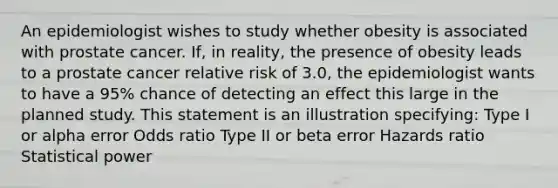 An epidemiologist wishes to study whether obesity is associated with prostate cancer. If, in reality, the presence of obesity leads to a prostate cancer relative risk of 3.0, the epidemiologist wants to have a 95% chance of detecting an effect this large in the planned study. This statement is an illustration specifying: Type I or alpha error Odds ratio Type II or beta error Hazards ratio Statistical power